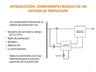 INTRODUCCIÓN: COMPONENTES BÁSICOS DE UN
SISTEMA DE PROTECCIÓN
Los componentes básicos de un
sistema de protección son:
• Sensores de corriente y voltaje
(CT’s y PT’s)
• Relés de protección.
• Breakers.
• Baterías DC.
• La interconexión.
Todos los elementos son muy
importante para la correcta
operación de la protección.
43
 