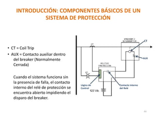 INTRODUCCIÓN: COMPONENTES BÁSICOS DE UN
SISTEMA DE PROTECCIÓN
CT
• CT = Coil Trip
• AUX = Contacto auxiliar dentro
del breaker (Normalmente
Cerrada)
Cuando el sistema funciona sin
la presencia de falla, el contacto
interno del relé de protección se
encuentra abierto impidiendo el
disparo del breaker.
AUX
Lógica de Contacto interno
Control del Relé
44
 