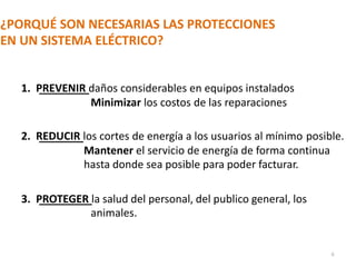 ¿PORQUÉ SON NECESARIAS LAS PROTECCIONES
EN UN SISTEMA ELÉCTRICO?
1. PREVENIR daños considerables en equipos instalados
Minimizar los costos de las reparaciones
2. REDUCIR los cortes de energía a los usuarios al mínimo posible.
Mantener el servicio de energía de forma continua
hasta donde sea posible para poder facturar.
3. PROTEGER la salud del personal, del publico general, los
animales.
6
 