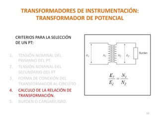 TRANSFORMADORES DE INSTRUMENTACIÓN:
TRANSFORMADOR DE POTENCIAL
CRITERIOS PARA LA SELECCIÓN
DE UN PT:
1. TENSIÓN NOMINAL DEL
PRIMARIO DEL PT
2. TENSIÓN NOMINAL DEL
SECUNDARIO DEL PT
3. FORMA DE CONEXIÓN DEL
TRANSFORMADOR AL CIRCUITO
4. CALCULO DE LA RELACIÓN DE
TRANSFORMACIÓN.
5. BURDEN O CARGABILIDAD.
65
 
