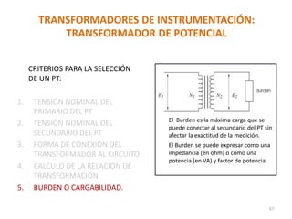 TRANSFORMADORES DE INSTRUMENTACIÓN:
TRANSFORMADOR DE POTENCIAL
CRITERIOS PARA LA SELECCIÓN
DE UN PT:
1. TENSIÓN NOMINAL DEL
PRIMARIO DEL PT
2. TENSIÓN NOMINAL DEL
SECUNDARIO DEL PT
3. FORMA DE CONEXIÓN DEL
TRANSFORMADOR AL CIRCUITO
4. CALCULO DE LA RELACIÓN DE
TRANSFORMACIÓN.
5. BURDEN O CARGABILIDAD.
El Burden es la máxima carga que se
puede conectar al secundario del PT sin
afectar la exactitud de la medición.
El Burden se puede expresar como una
impedancia (en ohm) o como una
potencia (en VA) y factor de potencia.
67
 