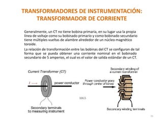 TRANSFORMADORES DE INSTRUMENTACIÓN:
TRANSFORMADOR DE CORRIENTE
Generalmente, un CT no tiene bobina primaria, en su lugar usa la propia
línea de voltaje como su bobinado primario y como bobinado secundario
tiene múltiples vueltas de alambre alrededor de un núcleo magnético
toroide.
La relación de transformación entre las bobinas del CT se configuran de tal
forma que se pueda obtener una corriente nominal en el bobinado
secundario de 5 amperios, el cual es el valor de salida estándar de un CT.
70
 
