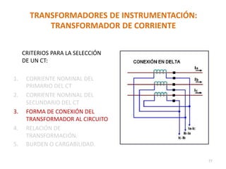 TRANSFORMADORES DE INSTRUMENTACIÓN:
TRANSFORMADOR DE CORRIENTE
CRITERIOS PARA LA SELECCIÓN
DE UN CT:
1. CORRIENTE NOMINAL DEL
PRIMARIO DEL CT
2. CORRIENTE NOMINAL DEL
SECUNDARIO DEL CT
3. FORMA DE CONEXIÓN DEL
TRANSFORMADOR AL CIRCUITO
4. RELACIÓN DE
TRANSFORMACIÓN.
5. BURDEN O CARGABILIDAD.
77
 