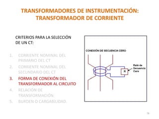 TRANSFORMADORES DE INSTRUMENTACIÓN:
TRANSFORMADOR DE CORRIENTE
CRITERIOS PARA LA SELECCIÓN
DE UN CT:
1. CORRIENTE NOMINAL DEL
PRIMARIO DEL CT
2. CORRIENTE NOMINAL DEL
SECUNDARIO DEL CT
3. FORMA DE CONEXIÓN DEL
TRANSFORMADOR AL CIRCUITO
4. RELACIÓN DE
TRANSFORMACIÓN.
5. BURDEN O CARGABILIDAD.
78
 