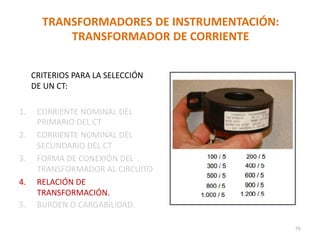 TRANSFORMADORES DE INSTRUMENTACIÓN:
TRANSFORMADOR DE CORRIENTE
CRITERIOS PARA LA SELECCIÓN
DE UN CT:
1. CORRIENTE NOMINAL DEL
PRIMARIO DEL CT
2. CORRIENTE NOMINAL DEL
SECUNDARIO DEL CT
3. FORMA DE CONEXIÓN DEL
TRANSFORMADOR AL CIRCUITO
4. RELACIÓN DE
TRANSFORMACIÓN.
5. BURDEN O CARGABILIDAD.
79
 