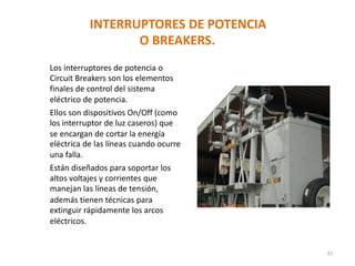 INTERRUPTORES DE POTENCIA
O BREAKERS.
Los interruptores de potencia o
Circuit Breakers son los elementos
finales de control del sistema
eléctrico de potencia.
Ellos son dispositivos On/Off (como
los interruptor de luz caseros) que
se encargan de cortar la energía
eléctrica de las líneas cuando ocurre
una falla.
Están diseñados para soportar los
altos voltajes y corrientes que
manejan las líneas de tensión,
además tienen técnicas para
extinguir rápidamente los arcos
eléctricos.
81
 