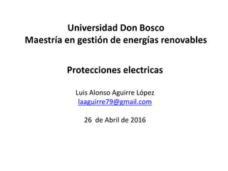 Universidad Don Bosco
Maestría en gestión de energías renovables
Protecciones electricas
Luis Alonso Aguirre López
laaguirre79@gmail.com
26 de Abril de 2016
 