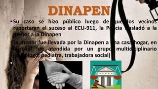 •Su caso se hizo público luego de que los vecinos
reportaran el suceso al ECU-911, la Policía trasladó a la
menor a la Dinapen.
•La menor fue llevada por la Dinapen a una casa hogar, en
la cual fue atendida por un grupo multidiciplinario
(psicólogo, pediatra, trabajadora social)
•
DINAPEN
 