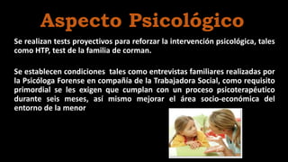 Se realizan tests proyectivos para reforzar la intervención psicológica, tales
como HTP, test de la familia de corman.
Se establecen condiciones tales como entrevistas familiares realizadas por
la Psicóloga Forense en compañía de la Trabajadora Social, como requisito
primordial se les exigen que cumplan con un proceso psicoterapéutico
durante seis meses, así mismo mejorar el área socio-económica del
entorno de la menor
Aspecto Psicológico
 