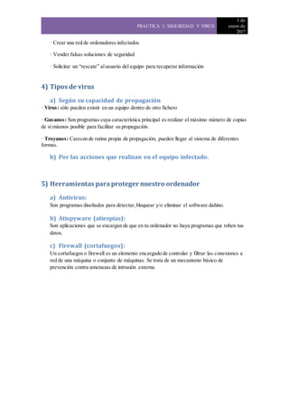 PRÁCTICA 1: SEGURIDAD Y VIRUS
1 de
enero de
2017
· Crear una red de ordenadores infectados
· Vender falsas soluciones de seguridad
· Solicitar un “rescate” alusuario del equipo para recuperar información
4) Tipos de virus
a) Según su capacidad de propagación
· Virus: sólo pueden existir en un equipo dentro de otro fichero
· Gusanos: Son programas cuya característica principal es realizar el máximo número de copias
de sí mismos posible para facilitar su propagación.
· Troyanos: Carecen de rutina propia de propagación, pueden llegar al sistema de diferentes
formas.
b) Por las acciones que realizan en el equipo infectado.
5) Herramientas paraproteger nuestro ordenador
a) Antivirus:
Son programas diseñados para detectar,bloquear y/o eliminar el software dañino.
b) Atispyware (atiespías):
Son aplicaciones que se encargan de que en tu ordenador no haya programas que roben tus
datos.
c) Firewall (cortafuegos):
Un cortafuegos o firewall es un elemento encargado de controlar y filtrar las conexiones a
red de una máquina o conjunto de máquinas. Se trata de un mecanismo básico de
prevención contra amenazas de intrusión externa.
 