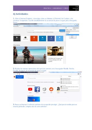 PRÁCTICA 1: SEGURIDAD Y VIRUS
1 de
enero de
2017
6) Actividades:
1. Abre el Internet Explorer, e investiga cómo se eliminan el Historial, las Cookies y los
Archivos Temporales. Escribe detalladamente la secuencia de pasos a seguir para conseguirlo.
Pasos:
2. Realiza las mismas operaciones del ejercicio anterior con el navegador Mozilla Firefox.
Escribe, de nuevo, la secuencia de pasos a seguir.
3. Busca en Internet 5 software antivirus de reconocido prestigio. ¿Qué precio tendría para un
usuario particular comprar uno de estos antivirus?
 