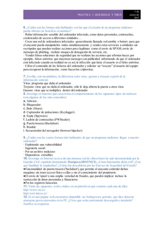 PRÁCTICA 1: SEGURIDAD Y VIRUS
1 de
enero de
2017
6. ¿Cuáles son las formas más habituales con las que el creador de un programa malicioso
pueda obtener un beneficio económico?
· Robar información sensible del ordenador infectado, como datos personales, contraseñas,
credenciales de acceso a diferentes entidades…
· Crear una red de ordenadores infectados -generalmente llamada red zombie o botnet- para que
el atacante pueda manipularlos todos simultáneamente y vender estos servicios a entidades sin
escrúpulos que puedan realizar acciones poco legítimas como el envío de SPAM,envío de
mensajes de phishing, realizar ataques de denegación de servicio, etc.
· Vender falsas soluciones de seguridad que no realizan las acciones que afirman hacer,por
ejemplo, falsos antivirus que muestran mensajes con publicidad informando de que el ordenador
está infectado cuando en realidad no es así, la infección que tiene el usuario es el falso antivirus.
· Cifrar el contenido de los ficheros del ordenador y solicitar un “rescate” alusuario del equipo
para recuperar la información, como hacen los criptovirus.
7. Escribe, con tus palabras, la diferencia entre virus, gusano y troyano a partir de la
información anterior.
Virus: programa que daña al ordenador
Troyano: virus que no daña al ordenador, sólo le deja abierta la puerta a otros virus
Gusano: virus que se multiplica dentro del ordenador
8. Investiga en Internet qué caracteriza el comportamiento de los siguientes tipos de malware
(son algunos de los más conocidos):
a. Adware:
b. Bloqueador:
c. Bulo (Hoax):
d. Capturador de pulsaciones (Keylogger):
e. Espía (Spyware):
f. Ladrón de contraseñas (PWStealer):
g. Puerta trasera (Backdoor):
h. Rootkit:
i. Secuestrador del navegador (browser hijacker):
9. ¿Cuáles son las cuatro formas más habituales de que un programa malicioso llegue a nuestro
ordenador?
· Explotando una vulnerabilidad
· Ingeniería social
· Por un archivo malicioso
· Dispositivos extraíbles
10. Investiga en Internet acerca de una inmensa red de cibercrimen ha sido desmantelada por la
Guardia Civil española denominada Mariposa (BOTNET). ¿Cómo funcionaba dicha red? ¿Con
qué finalidad la empleaban? ¿Cómo fue descubierta por las Fuerzas de Seguridad del Estado?
●Funcionalidad de puerta trasera ('backdoor'),que permite al atacante controlar dichas
maquinas sin tener acceso físico a ellas y sin el conocimiento del propietario.
●El envío de 'spam' o una amplia variedad de fraudes, que pueden implicar incluso la
sustracción de datos personales y financieros.
●Por los registros bancarios
11. Visita las siguientes webs e indica en un párrafo en qué consiste cada una de ellas:
http://www.osi.es/
http://cert.inteco.es/
12. Si en una página web encuentras disponible un Antispyware gratuito, que dice detectar
amenazas graves presentes en tu PC ¿Crees que sería conveniente descargarlo e instalarlo?
Justifica tu respuesta.
 
