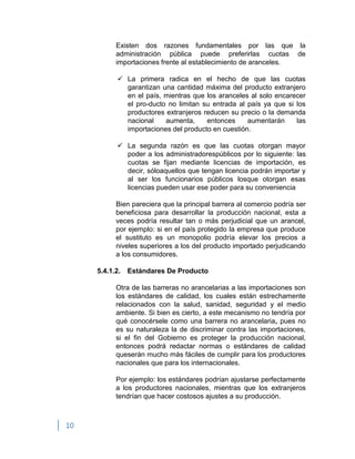 10
Existen dos razones fundamentales por las que la
administración pública puede preferirlas cuotas de
importaciones frente al establecimiento de aranceles.
 La primera radica en el hecho de que las cuotas
garantizan una cantidad máxima del producto extranjero
en el país, mientras que los aranceles al solo encarecer
el pro-ducto no limitan su entrada al país ya que si los
productores extranjeros reducen su precio o la demanda
nacional aumenta, entonces aumentarán las
importaciones del producto en cuestión.
 La segunda razón es que las cuotas otorgan mayor
poder a los administradorespúblicos por lo siguiente: las
cuotas se fijan mediante licencias de importación, es
decir, sóloaquellos que tengan licencia podrán importar y
al ser los funcionarios públicos losque otorgan esas
licencias pueden usar ese poder para su conveniencia
Bien pareciera que la principal barrera al comercio podría ser
beneficiosa para desarrollar la producción nacional, esta a
veces podría resultar tan o más perjudicial que un arancel,
por ejemplo: si en el país protegido la empresa que produce
el sustituto es un monopolio podría elevar los precios a
niveles superiores a los del producto importado perjudicando
a los consumidores.
5.4.1.2. Estándares De Producto
Otra de las barreras no arancelarias a las importaciones son
los estándares de calidad, los cuales están estrechamente
relacionados con la salud, sanidad, seguridad y el medio
ambiente. Si bien es cierto, a este mecanismo no tendría por
qué conocérsele como una barrera no arancelaria, pues no
es su naturaleza la de discriminar contra las importaciones,
si el fin del Gobierno es proteger la producción nacional,
entonces podrá redactar normas o estándares de calidad
queserán mucho más fáciles de cumplir para los productores
nacionales que para los internacionales.
Por ejemplo: los estándares podrían ajustarse perfectamente
a los productores nacionales, mientras que los extranjeros
tendrían que hacer costosos ajustes a su producción.
 