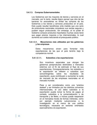 11
5.4.1.3. Compras Gubernamentales
Los Gobiernos son los mayores de bienes y servicios en el
mercado, por lo tanto, resulta lógico pensar que otra de las
barreras no arancelarias es limitar las compras de los
Gobiernos a los bienes y servicios producidos en el país.
Esto puede resultar beneficioso enla medida que una serie
de productores nacionales consideran sus ventas seguras y
pueden seguir produciendo. Sin embargo, al no poder el
Gobierno comprar productos importados muchas veces tiene
que pagar precios mayores a los internacionales, lo cual
aumenta sus costos reduciendo el presupuesto público.
5.4.1.3.1. Mecanismos más utilizados por los gobiernos
y las empresas
Estos mecanismos sirven para fomentar más
exportaciones de las que el país tendría bajo la
competencia normal.
5.4.1.3.1.1. Subsidios a las exportaciones
Son incentivos especiales que otorgan los
gobiernos paraproductos destinados a mercados
externos con el fin de estimular el flujo de sus
exportaciones. Consiguientemente, los subsidios a
la exportación se refieren a subsidios que
soncontingentes sobre los resultados de
exportación, pues contribuyen a aumentar la cuota
de mercado de las empresas nacionales en el
mercado mundial.
Pese a ser considerados como una “práctica
desleal” y ser limitados por los distintos convenios
internacionales, el uso delos subsidios a la
exportación puede tomar la forma de pagos al
contado, subsidios a la comercialización o de
transporte y de fletes, e incluso puede reaparecer
en el mercadoa través de formas indirectas, como
por ejemplo mediante subvenciones a la
investigación en el marco de una política
tecnológica, necesaria en sectores orientados
esencialmente a la exportación.
 