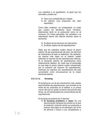 12
Los subsidios a la exportación, al igual que los
aranceles, pueden ser:
 Fijos (una cantidad fija por unidad)
 Ad valorem (una proporción del valor
exportado),
Como tales conllevan, sin ambigüedad, un coste
que supera los beneficios, pues introduce,
distorsiones tanto en la producción como en el
consumo. En líneas generales, los subsidios a la
exportación tienen dos efectos directos sobre la
economía:
 El efecto de los términos de intercambio.
 El efecto ingreso de las exportaciones.
Dado que los subsidios suelen reducir el precio
externo de las exportaciones del país, los términos
de intercambio de éste se deterioran. No obstante,
los precios más bajos en el exterior suelen
estimular el volumen de las exportaciones internas.
Si la demanda externa de exportaciones fuera
relativamente elástica, de modo que el porcentaje
en que baja el precio externo queda compensado
por el aumento del volumen de exportaciones,
entonces los ingresos por exportaciones del país
aumentarán como con-secuencia de la mayor
demanda externa.
5.4.1.3.1.2. Dumping
El dumping es uno de los mecanismos más usados
para fomentar las exportaciones, que consiste en la
venta de los productos en el exterior a un precio
menor del que se vende al interior del país.De esta
forma, se ven beneficiados los consumidores de las
exportaciones.
El dumping se produce por 4 razones:
 El dumping predatorio o rapaz: Es una
discriminación temporal de precios en el que
el productor nacional vende sus productos a
precios más bajos en el extranjero con el fin
de eliminar o excluir a sus competidores a
 