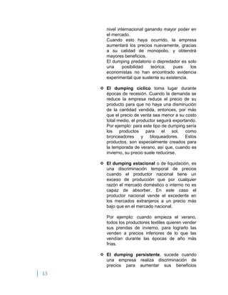 13
nivel internacional ganando mayor poder en
el mercado.
Cuando esto haya ocurrido, la empresa
aumentará los precios nuevamente, gracias
a su calidad de monopolio, y obtendrá
mayores beneficios.
El dumping predatorio o depredador es solo
una posibilidad teórica, pues los
economistas no han encontrado evidencia
experimental que sustente su existencia.
 El dumping cíclico toma lugar durante
épocas de recesión. Cuando la demanda se
reduce la empresa reduce el precio de su
producto para que no haya una disminución
de la cantidad vendida, entonces, por más
que el precio de venta sea menor a su costo
total medio, el productor seguirá exportando.
Por ejemplo: para este tipo de dumping sería
los productos para el sol, como
bronceadores y bloqueadores. Estos
productos, son especialmente creados para
la temporada de verano, así que, cuando es
invierno, su precio suele reducirse.
 El dumping estacional o de liquidación, es
una discriminación temporal de precios
cuando el productor nacional tiene un
exceso de producción que por cualquier
razón el mercado doméstico o interno no es
capaz de absorber. En este caso el
productor nacional vende el excedente en
los mercados extranjeros a un precio más
bajo que en el mercado nacional.
Por ejemplo: cuando empieza el verano,
todos los productores textiles quieren vender
sus prendas de invierno, para lograrlo las
venden a precios inferiores de lo que las
vendían durante las épocas de año más
frías.
 El dumping persistente, sucede cuando
una empresa realiza discriminación de
precios para aumentar sus beneficios
 