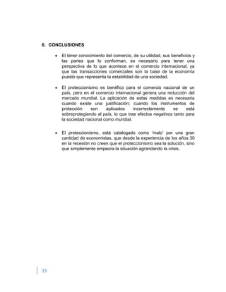 15
6. CONCLUSIONES
El tener conocimiento del comercio, de su utilidad, sus beneficios y
las partes que lo conforman, es necesario para tener una
perspectiva de lo que acontece en el comercio internacional, ya
que las transacciones comerciales son la base de la economía
puesto que representa la estabilidad de una sociedad.
El proteccionismo es benéfico para el comercio nacional de un
país, pero en el comercio internacional genera una reducción del
mercado mundial. La aplicación de estas medidas es necesaria
cuando existe una justificación; cuando los instrumentos de
protección son aplicados incorrectamente se está
sobreprotegiendo al país, lo que trae efectos negativos tanto para
la sociedad nacional como mundial.
El proteccionismo, está catalogado como „malo‟ por una gran
cantidad de economistas, que desde la experiencia de los años 30
en la recesión no creen que el proteccionismo sea la solución, sino
que simplemente empeora la situación agrandando la crisis.
 
