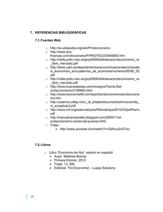 16
7. REFERENCIAS BIBLIOGRÁFICAS
7.1.Fuentes Web
o http://es.wikipedia.org/wiki/Proteccionismo
o http://www.eco-
finanzas.com/diccionario/P/PROTECCIONISMO.htm
o http://roble.pntic.mec.es/jprp0006/biblioteca/proteccionismo_vs
_libre_mercado.pdf
o http://www.uam.es/departamentos/economicas/analecon/analis
is_economico_es/cuadernos_de_economia/numeros/80/80_02.
pdf
o http://roble.pntic.mec.es/jprp0006/biblioteca/proteccionismo_vs
_libre_mercado.pdf
o http://www.buenastareas.com/ensayos/Teoria-Del-
proteccionismo/2198869.html
o http://www.economia48.com/spa/d/proteccionismo/proteccionis
mo.htm
o http://catarina.udlap.mx/u_dl_a/tales/documentos/lri/navarrete_
m_e/capitulo3.pdf
o http://www.imf.org/external/pubs/ft/fandd/spa/2010/03/pdf/henn.
pdf
o http://manuelcamasotelo.blogspot.com/2009/11/el-
proteccionismo-comercial-quienes.html
o Vídeo
 http://www.youtube.com/watch?v=QXhus2vGTxU
7.2.Libros
o Libro “Economía de Hoy” versión en español
 Autor: Matthew Bishop
 Primera Edición: 2010
 Tiraje: 13, 500
 Editorial: The Economist – Luppa Solutions
 
