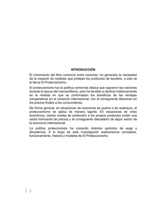 2
INTRODUCCIÓN
El crecimiento del libre comercio entre naciones, ha generado la necesidad
de la creación de medidas que protejan los productos de bandera, a esto se
le llama El Proteccionismo.
El proteccionismo fue la política comercial clásica que siguieron las naciones
durante la época del mercantilismo, pero ha tendido a declinar históricamente
en la medida en que se confirmaban los beneficios de las ventajas
comparativas en el comercio internacional, con el consiguiente descenso en
los precios finales a los consumidores.
De forma general, en situaciones de economía de guerra o de autarquía, el
proteccionismo se aplica de manera tajante. En situaciones de crisis
económica, ciertos niveles de protección a los propios productos evitan una
caída fulminante de precios y el consiguiente descalabro de algún sector de
la economía internacional.
La política proteccionista ha conocido distintos periodos de auge y
decadencia. A lo largo de esta investigación explicaremos conceptos,
funcionamiento, historia y modelos de El Proteccionismo.
 