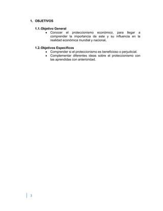 3
1. OBJETIVOS
1.1.Objetivo General
Conocer el proteccionismo económico, para llegar a
comprender la importancia de este y su influencia en la
realidad económica mundial y nacional.
1.2.Objetivos Específicos
Comprender si el proteccionismo es beneficioso o perjudicial.
Complementar diferentes ideas sobre el proteccionismo con
las aprendidas con anterioridad.
 