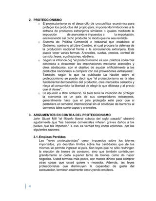 4
2. PROTECCIONISMO
o El proteccionismo es el desarrollo de una política económica para
proteger los productos del propio país, imponiendo limitaciones a la
entrada de productos extranjeros similares o iguales mediante la
imposición de aranceles e impuestos a la importación,
encareciendo así dicho producto de modo que no sea rentable.
o Sistema de Política Comercial e industrial que establece el
Gobierno, contrario al Libre Cambio, el cual procura la defensa de
la producción nacional frente a la concurrencia extranjera. Este
puede tener varias formas: Aranceles, cuotas, precios, control de
cambio, leyes, sustituciones, etcétera.
o Según la intrance.org “el proteccionismo es una práctica comercial
destinada a desalentar las importaciones mediante aranceles y
otros obstáculos, con el objetivo de ayudar artificialmente a los
productos nacionales a competir con los proveedores extranjeros”.
También, según lo que ha publicado La Nación sobre el
proteccionismo se puede decir que “el proteccionismo es la idea
fundamental del beneficio del productor, crea mercados cerrados y
niega al consumidor la libertad de elegir lo que éldesea y al precio
que el desee”.
o Lo opuesto a libre comercio. Si bien tiene la intención de proteger
la economía de un país de sus competidores extranjeros,
generalmente hace que el país protegido esté peor que si
permitiera el comercio internacional sin el obstáculo de barreras al
comercio tales como cupos y aranceles.
3. ARGUMENTOS EN CONTRA DEL PROTECCIONISMO
John Stuart Mill "el filósofo liberal clásico del siglo pasado" observó
agudamente que "las barreras comerciales infieren graves daños a los
países que las imponen." Y eso es verdad hoy como entonces, por las
siguientes razones:
3.1.Empleos Perdidos
Las "leyes proteccionistas" crean impuestos sobre los bienes
importados, y/o decretan límites sobre las cantidades que de los
mismos se permite ingresar al país. Son leyes que no sólo restringen
la elección de bienes de consumo, sino que también contribuyen
grandemente al costo superior tanto de bienes como de hacer
negocios. Usted termina más pobre, con menos dinero para comprar
otras cosas que usted quiere y necesita. Además, las leyes
proteccionistas que disminuyen la capacidad de gasto del
consumidor, terminan realmente destruyendo empleos.
 