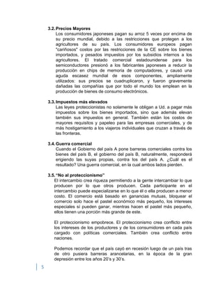 5
3.2.Precios Mayores
Los consumidores japoneses pagan su arroz 5 veces por encima de
su precio mundial, debido a las restricciones que protegen a los
agricultores de su país. Los consumidores europeos pagan
"cariñosos" costos por las restricciones de la CE sobre los bienes
importados, y pesados impuestos por los subsidios internos a los
agricultores. El tratado comercial estadounidense para los
semiconductores presionó a los fabricantes japoneses a reducir la
producción en chips de memoria de computadores, y causó una
aguda escasez mundial de esos componentes, ampliamente
utilizados: sus precios se cuadruplicaron, y fueron gravemente
dañadas las compañías que por todo el mundo los emplean en la
producción de bienes de consumo electrónicos.
3.3.Impuestos más elevados
Las leyes proteccionistas no solamente le obligan a Ud. a pagar más
impuestos sobre los bienes importados, sino que además elevan
también sus impuestos en general. También están los costos de
mayores requisitos y papeleo para las empresas comerciales, y de
más hostigamiento a los viajeros individuales que cruzan a través de
las fronteras.
3.4.Guerra comercial
Cuando el Gobierno del país A pone barreras comerciales contra los
bienes del país B, el gobierno del país B, naturalmente, responderá
erigiendo las suyas propias, contra los del país A. ¿Cuál es el
resultado? Una guerra comercial, en la cual ambos lados pierden.
3.5.“No al proteccionismo”
El intercambio crea riqueza permitiendo a la gente intercambiar lo que
producen por lo que otros producen. Cada participante en el
intercambio puede especializarse en lo que él o ella producen a menor
costo. El comercio está basado en ganancias mutuas, bloquear el
comercio solo hace el pastel económico más pequeño, los intereses
especiales sí pueden ganar, mientras hacen el pastel más pequeño,
ellos tienen una porción más grande de este.
El proteccionismo empobrece. El proteccionismo crea conflicto entre
los intereses de los productores y de los consumidores en cada país
cargado con políticas comerciales. También crea conflicto entre
naciones.
Podemos recordar que el país cayó en recesión luego de un país tras
de otro pusiera barreras arancelarias, en la época de la gran
depresión entre los años 20‟s y 30‟s.
 