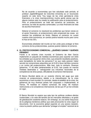 6
No de acuerdo a economistas que han estudiado este período, el
profesor JagdishBhagwati de Columbia University es un reconocido
experto en este tema “hoy luego de las crisis gemelas-la crisis
financiera y la crisis macroeconómica mucha gente piensa que de
alguna manera esto ha creado la justificación para el proteccionismo.
Pero el proteccionismo se trata del comercio de productos, de
servicios; se trata de asuntos comerciales. La crisis financiera de trata
de asuntos financieros”.
Detener el comercio no resolverá los problemas que tienen raíces en
el sector financiero, el proteccionismo solo empeorará las cosas sin
resolver los problemas de fondo. Detener el comercio no curará
nuestra crisis económica, en cambio podría hacerla mucho peor como
lo hizo en los 30‟s.
Economistas alrededor del mundo se han unido para proteger al libre
comercio de los proteccionistas, quienes quieren detener el comercio.
4. EL PROTECCIONISMO COMERCIAL: ¿QUIÉNES GANAN Y QUIÉNES
PIERDEN?
Frente a la reciente crisis mundial, el Gobierno de Alan García
implementó un paquete de medidas económicas para soportar con éxito
los embates que causarían dicha crisis, que presentó resultados positivos,
para beneplácito de todos los peruanos.Y es que nada parecen haber
servido los compromisos adquiridos por el G-20 a favor del libre comercio
y en contra del proteccionismo. Más bien, todo lo contrario. Diversos
gobiernos, 17 de ellos pertenecientes al G-20, han puesto en marcha
medidas destinadas a salvaguardar sus industrias nacionales de la
competencia de otros países, dificultando el comercio internacional.
El Banco Mundial alerta en un reciente informe del auge que está
viviendo el proteccionismo debido a la intensificación de la crisis
económica a nivel mundial. En concreto, desde el estallido de la crisis, los
gobiernos de muy diversos países han propuesto o implementado, al
menos, 78 medidas en materia comercial. De estas, 66 implican
restricciones a la competencia internacional, de las que 47 ya han entrado
en vigor.
El Banco Mundial no espera que este tipo de políticas conlleve efectos
sustanciales, a la vista del tamaño de los mercados afectados y el grado
de globalización existente todavía. Sin embargo, es una señal inequívoca
de la peligrosa tendencia política que está provocando la crisis según el
documento. Con la economía global cayendo en una severa recesión,
crece la presión política que demanda "proteger el empleo" nacional de la
 