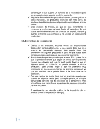 8
será mayor, lo que supone un aumento de la recaudación para
las arcas del estado vigente en dicho momento.
 Mejora la demanda de los productos internos, ya que gracias a
estos impuestos, los productos exteriores son más caros, de
aquí que la población busque el producto nacional para ahorrar
dinero.
 Crea puestos de trabajo, ya que se está fomentando el
consumo y producción nacional frente al extranjero, lo que
puede ser una buena forma de creación de empleo, siempre y
cuando el mismo sea controlado y no se cree un nacionalismo
productivo.
5.3.Desventajas de los aranceles
 Debido a los aranceles, muchas veces las importaciones
descienden considerablemente, lo que quiere decir que si el
arancel es demasiado elevado, este puede dejar des
provenidos de algunos productos al país, lo que puede traer
consecuencias negativas para su economía finalmente.
 Aumento de los precios pasados por arancel. Esto quiere decir
que la población tendrá que pagar un precio por un producto
mucho más elevado del real, lo cual puede llevar a que en
algunos casos la población no pueda acceder a dichos
productos. Esto puede llegar a ser un problema muy
importante en los casos de bienes de primera necesidad, ya
que en muchos casos puede llevar a la hambruna de la
población.
 Por este motivo, se puede decir que los aranceles pueden ser
buenos en algunos casos, pero por regla general, el principal
perjudicado por este tipo de aranceles es el consumidor final,
el cual tiene que hacer frente a precios más elevados por culpa
de este impuesto.
A continuación un ejemplo gráfico de la imposición de un
arancel (sobre la importación de trigo)
 