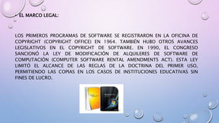 • EL MARCO LEGAL: 
LOS PRIMEROS PROGRAMAS DE SOFTWARE SE REGISTRARON EN LA OFICINA DE 
COPYRIGHT (COPYRIGHT OFFICE) EN 1964. TAMBIÉN HUBO OTROS AVANCES 
LEGISLATIVOS EN EL COPYRIGHT DE SOFTWARE. EN 1990, EL CONGRESO 
SANCIONÓ LA LEY DE MODIFICACIÓN DE ALQUILERES DE SOFTWARE DE 
COMPUTACIÓN (COMPUTER SOFTWARE RENTAL AMENDMENTS ACT). ESTA LEY 
LIMITÓ EL ALCANCE DE LAS REGLAS DE LA DOCTRINA DEL PRIMER USO, 
PERMITIENDO LAS COPIAS EN LOS CASOS DE INSTITUCIONES EDUCATIVAS SIN 
FINES DE LUCRO. 
 