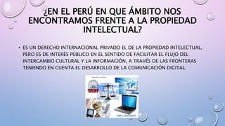 ¿EN EL PERÚ EN QUE ÁMBITO NOS 
ENCONTRAMOS FRENTE A LA PROPIEDAD 
INTELECTUAL? 
• ES UN DERECHO INTERNACIONAL PRIVADO EL DE LA PROPIEDAD INTELECTUAL, 
PERO ES DE INTERÉS PÚBLICO EN EL SENTIDO DE FACILITAR EL FLUJO DEL 
INTERCAMBIO CULTURAL Y LA INFORMACIÓN, A TRAVÉS DE LAS FRONTERAS 
TENIENDO EN CUENTA EL DESARROLLO DE LA COMUNICACIÓN DIGITAL. 
 