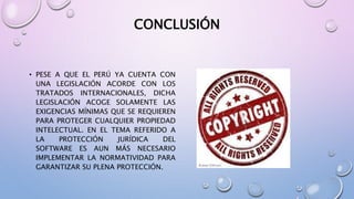 CONCLUSIÓN 
• PESE A QUE EL PERÚ YA CUENTA CON 
UNA LEGISLACIÓN ACORDE CON LOS 
TRATADOS INTERNACIONALES, DICHA 
LEGISLACIÓN ACOGE SOLAMENTE LAS 
EXIGENCIAS MÍNIMAS QUE SE REQUIEREN 
PARA PROTEGER CUALQUIER PROPIEDAD 
INTELECTUAL. EN EL TEMA REFERIDO A 
LA PROTECCIÓN JURÍDICA DEL 
SOFTWARE ES AUN MÁS NECESARIO 
IMPLEMENTAR LA NORMATIVIDAD PARA 
GARANTIZAR SU PLENA PROTECCIÓN. 
