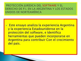  Este ensayo analiza la experiencia Argentina
y la experiencia Estadounidense en la
protección del software, e Identifica
herramientas que pueden incorporarse en
Argentina para contribuir Con el crecimiento
del país.
 