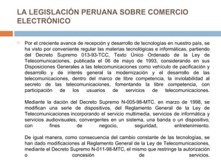 LA LEGISLACIÓN PERUANA SOBRE COMERCIO ELECTRÓNICO Por el creciente avance de recepción y desarrollo de tecnologías en nuestro país, se ha visto por conveniente regular las materias tecnológicas e informáticas, partiendo del Decreto Supremo 013-93-TCC, Texto Único Ordenado de la Ley de Telecomunicaciones, publicada el 06 de mayo de 1993, considerando en sus Disposiciones Generales a las telecomunicaciones como vehículo de pacificación y desarrollo y de interés general la modernización y el desarrollo de las telecomunicaciones, dentro del marco de libre competencia, la inviolabilidad al secreto de las telecomunicaciones, fomentando la libre competencia, con participación de los usuarios de servicios de telecomunicaciones. Mediante la dación del Decreto Supremo N-005-98-MTC. en marzo de 1998, se modifican una serie de dispositivos, del Reglamento General de la Ley de Telecomunicaciones   incorporando el servicio multimedia, servicios de informática y servicios audiovisuales, convergentes en un sistema, una banda o un dispositivo, con fines de negocio, seguridad, entretenimiento. De igual manera, como consecuencia del cambio constante de las tecnologías, se han dado modificaciones al Reglamento General de la Ley de Telecomunicaciones, mediante el Decreto Supremo N-011-98-MTC, el mismo que restringe la autorización o concesión de servicios. 