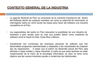 CONTEXTO GENERAL DE LA INDUSTRIA   La agenda Sectorial de Perú es consciente de la creciente importancia del  Sector del Software dentro de cualquier sociedad, así como su potencial de crecimiento; el interrogante radica en cómo sentar las bases para hacer del software una industria competitiva en el País. Los especialistas del sector en Perú descartan la posibilidad de una industria de  hardware a gran escala, pero se cree que pueden liderar como creadores de software como lo hacen la India, Costa Rica y México.   Actualmente son numerosas las empresas peruanas de software que han desarrollado programas estandarizados y adaptados a las necesidades de cualquier tipo de organización.  A pesar que el patrón de desarrollo actual del Perú esta aferrado a viejos moldes y viejas industrias; lo cierto es que estos sectores se están modernizando de la mano de la tecnología Informática; es decir se tiene como objetivo que las nuevas industrias ayuden a modernizar las tradicionales. 