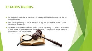 ESTADOS UNIDOS
 La propiedad intelectual y la libertad de expresión son dos aspectos que se
complementan
 sentido de justicia y a “hacer respetar la ley” en materia de protección de la
propiedad intelectual
 se deben establecer soluciones en los planos, tecnológicos, de concienciación
y educación, y de colaboración entre los involucrados con el fin de prevenir
y/o combatir las infracciones.
 