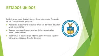 ESTADOS UNIDOS
Basándose en estos 3 principios, el Departamento de Comercio
de los Estados Unidos, propone:
 Actualizar el equilibrio existente entre los derechos de autor
y sus excepciones
 Evaluar y mejorar los mecanismos de lucha contra las
infracciones en línea
 Desarrollar el potencial de Internet como mercado legal de
obras protegidas por derecho de autor
 