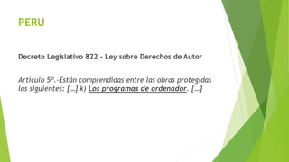 PERU
Decreto Legislativo 822 – Ley sobre Derechos de Autor
Artículo 5º.-Están comprendidas entre las obras protegidas
las siguientes: […] k) Los programas de ordenador. […]
 