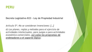 PERU
Decreto Legislativo 823 – Ley de Propiedad Industrial
Artículo 5º.-No se consideran invenciones: […]
d) Los planes, reglas y métodos para el ejercicio de
actividades intelectuales, para juegos o para actividades
económico-comerciales, asi como los programas de
ordenadores o el soporte lógico;
 