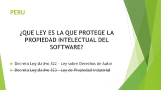 PERU
¿QUE LEY ES LA QUE PROTEGE LA
PROPIEDAD INTELECTUAL DEL
SOFTWARE?
 Decreto Legislativo 822 – Ley sobre Derechos de Autor
 Decreto Legislativo 823 – Ley de Propiedad Industrial
 
