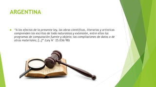 ARGENTINA
 “A los efectos de la presente ley, las obras científicas, literarias y artísticas
comprenden los escritos de toda naturaleza y extensión, entre ellos los
programas de computación fuente y objeto; las compilaciones de datos o de
otros materiales; […]” (Ley N° 25.036/98)
 