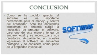 CONCLUSION
• Como se ha podido apreciar el
software es una importante
herramienta para el manejo y control
del ordenador. Ante los constantes
problemas de piratería surgió la
necesidad de proteger el software,
para que de esta manera tenga un
amparo legal y se reconozca a sus
creadores. Actualmente, en nuestra
legislación el software se encuentra
protegido y se considera como parte
de la propiedad intelectual.
 