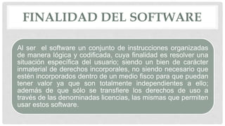 FINALIDAD DEL SOFTWARE
Al ser el software un conjunto de instrucciones organizadas
de manera lógica y codificada, cuya finalidad es resolver una
situación específica del usuario; siendo un bien de carácter
inmaterial de derechos incorporales, no siendo necesario que
estén incorporados dentro de un medio fisco para que puedan
tener valor ya que son totalmente independientes a ello;
además de que sólo se transfiere los derechos de uso a
través de las denominadas licencias, las mismas que permiten
usar estos software.
 
