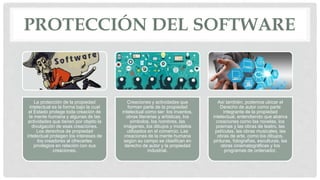 PROTECCIÓN DEL SOFTWARE
La protección de la propiedad
intelectual es la forma bajo la cual
el Estado protege toda creación de
la mente humana y algunas de las
actividades que tienen por objeto la
divulgación de esas creaciones.
Los derechos de propiedad
intelectual protegen los intereses de
los creadores al ofrecerles
privilegios en relación con sus
creaciones.
Creaciones y actividades que
forman parte de la propiedad
intelectual como ser: los inventos,
obras literarias y artísticas, los
símbolos, los nombres, las
imágenes, los dibujos y modelos
utilizados en el comercio. Las
creaciones de la mente humana
según su campo se clasifican en
derecho de autor y la propiedad
industrial.
Así también, podemos ubicar el
Derecho de autor como parte
integrante de la propiedad
intelectual, entendiendo que abarca
creaciones como las novelas, los
poemas y las obras de teatro, las
películas, las obras musicales, las
obras de arte, como los dibujos,
pinturas, fotografías, esculturas, las
obras cinematográficas y los
programas de ordenador.
 