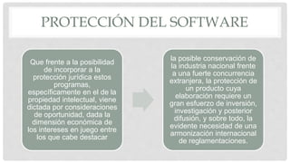 PROTECCIÓN DEL SOFTWARE
Que frente a la posibilidad
de incorporar a la
protección jurídica estos
programas,
específicamente en el de la
propiedad intelectual, viene
dictada por consideraciones
de oportunidad, dada la
dimensión económica de
los intereses en juego entre
los que cabe destacar
la posible conservación de
la industria nacional frente
a una fuerte concurrencia
extranjera, la protección de
un producto cuya
elaboración requiere un
gran esfuerzo de inversión,
investigación y posterior
difusión, y sobre todo, la
evidente necesidad de una
armonización internacional
de reglamentaciones.
 