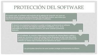 PROTECCIÓN DEL SOFTWARE
En nuestro país, el software está excluido de la patente de invención así como en
los demás países del pacto andino (Decisión 344 del Pacto Andino, que indica que
esta forma de propiedad industrial no es aplicable al software).
El derecho de propiedad industrial no pueden proteger jurídicamente al software
al ser este un producto del intelecto intangible e inmaterial, y que no es
patentable por no tener carácter inventivo, por tener carácter puramente
abstracto.
En el software, la creación intelectual es expresada de manera literal o gráfica y
puede ser conocida a través del código fuente (lenguajes de alto nivel que utiliza
el programador en el desarrollo del software); por lo que la protección jurídica del
software se realiza bajo el ámbito de los derechos de autor.
Los principales derechos de autor pueden proteger jurídicamente al software.
 