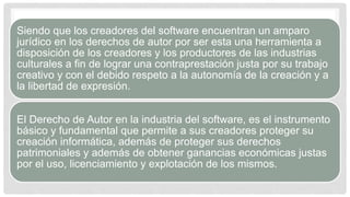 Siendo que los creadores del software encuentran un amparo
jurídico en los derechos de autor por ser esta una herramienta a
disposición de los creadores y los productores de las industrias
culturales a fin de lograr una contraprestación justa por su trabajo
creativo y con el debido respeto a la autonomía de la creación y a
la libertad de expresión.
El Derecho de Autor en la industria del software, es el instrumento
básico y fundamental que permite a sus creadores proteger su
creación informática, además de proteger sus derechos
patrimoniales y además de obtener ganancias económicas justas
por el uso, licenciamiento y explotación de los mismos.
 