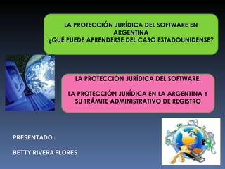 LA PROTECCIÓN JURÍDICA DEL SOFTWARE EN ARGENTINA ¿QUÉ PUEDE APRENDERSE DEL CASO ESTADOUNIDENSE?   LA PROTECCIÓN JURÍDICA DEL SOFTWARE. LA PROTECCIÓN JURÍDICA EN LA ARGENTINA  Y SU TRÁMITE ADMINISTRATIVO DE REGISTRO PRESENTADO : BETTY RIVERA FLORES 