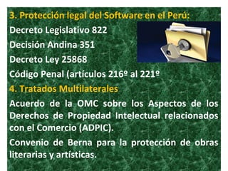 3. Protección legal del Software en el Perú:
Decreto Legislativo 822
Decisión Andina 351
Decreto Ley 25868
Código Penal (artículos 216º al 221º
4. Tratados Multilaterales
Acuerdo de la OMC sobre los Aspectos de los
Derechos de Propiedad Intelectual relacionados
con el Comercio (ADPIC).
Convenio de Berna para la protección de obras
literarias y artísticas.
 