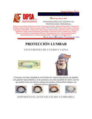 Principal | Registro | Faq´s
Productos Pedidos Servicios Sucursales Contacto
Acerca de
Dipsa
Domingo, Mayo3, 2009
PROVEEDORES DE EQUIPO DE
PROTECCIÓN PERSONAL
Protección a la Cabeza | Protección a la Vista | Protección a los Oídos | Protección Respiratoria | Protección a
las Manos, Brazos y Pecho | Protección contra Caídas | Protección Lumbar | Protección a los Pies | Uniformes
Industriales y Desechables | Equipo contra Agua | Equipo contra Incendio y Primeros Auxilios | Equipo para
Soldadores | Equipo contra Contingencias Ambientales | Equipo para Trafico y Señalización | Equipo
Adhesivo y de Fijación | Herramientas Abrasivas | Herramientas de Corte | Herramientas Manuales |
Herramientas Eléctricas | Refacciones Industriales | Misceláneos y Complementarios
Ficha Técnica | Fotografía | Certificado de Calidad
PROTECCIÓN LUMBAR
CINTURONES DE CUERO Y LONA
Contamos con fajas ortopédicas con tirantes de vaqueta tipo pesista, de algodón
con ganchos tipo estibador y la de gimnasio con cinta ajustable de velcro, con las
que podrán tener una efectiva protección lumbar al desarrollar trabajos con
esfuerzos físicos importantes
SOPORTES ELÁSTICOS SACRO LUMBARES
 
