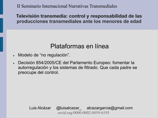 Televisión transmedia: control y responsabilidad de las
producciones transmediales ante los menores de edad
Plataformas en línea
 Modelo de “no regulación”.
 Decisión 854/2005/CE del Parlamento Europeo: fomentar la
autorregulación y los sistemas de filtrado. Que cada padre se
preocupe del control.
II Seminario Internacional Narrativas Transmediales
Luis Alcázar @luisalcazar_ alcazargarcia@gmail.com
orcid.org/0000-0002-8059-6195
 